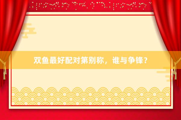 双鱼最好配对第别称，谁与争锋？