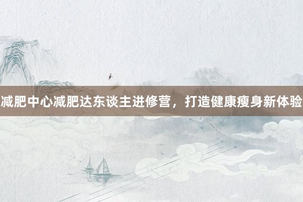 减肥中心减肥达东谈主进修营，打造健康瘦身新体验